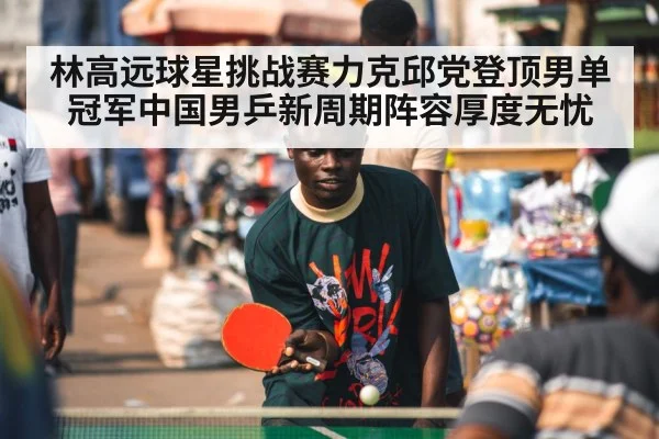 林高远球星挑战赛力克邱党登顶男单冠军中国男乒新周期阵容厚度无忧